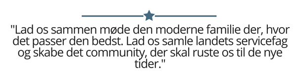 Lad os sammen møde den moderne familie der, hvor det passer den bedst. Lad os samle landets servicefag og skabe det community, der skal ruste os til de nye tider.