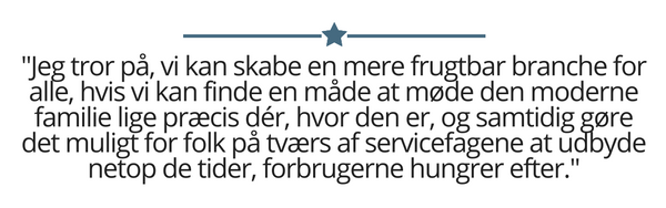 Jeg tror på, vi kan skabe en mere frugtbar branche for alle, hvis vi kan finde en måde at møde den moderne familie lige præcis dér, hvor den er, og samtidig gøre det muligt for folk på tværs af servicefagene at udbyde netop de tider, forbrugerne hungrer efter.