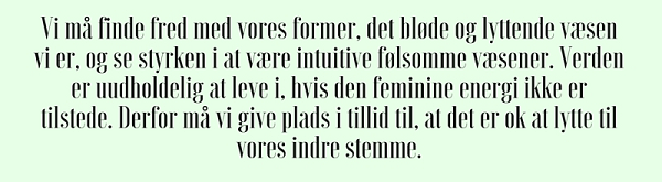 Vi må finde fred med vores former, det bløde og lyttende væsen vi er, og se styrken i at være intuitive følsomme væsener. Verden er uudholdelig at leve i, hvis den feminine energi ikke er tilstede. Derfor må vi give plads i tillid til, at det er ok at lytte til vores indre stemme.